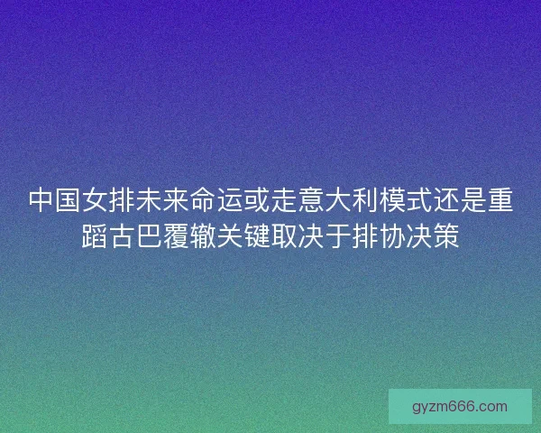 中国女排未来命运或走意大利模式还是重蹈古巴覆辙关键取决于排协决策
