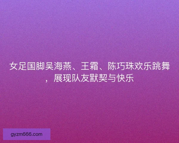 女足国脚吴海燕、王霜、陈巧珠欢乐跳舞，展现队友默契与快乐