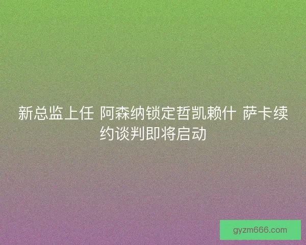 新总监上任 阿森纳锁定哲凯赖什 萨卡续约谈判即将启动