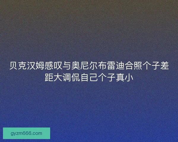 贝克汉姆感叹与奥尼尔布雷迪合照个子差距大调侃自己个子真小
