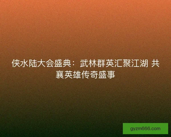 侠水陆大会盛典：武林群英汇聚江湖 共襄英雄传奇盛事