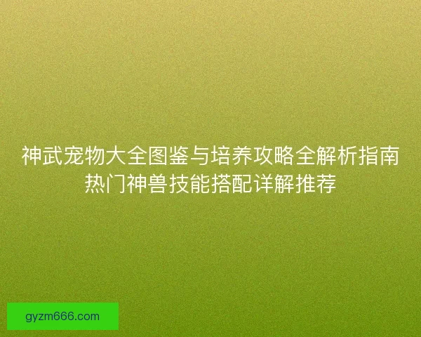 神武宠物大全图鉴与培养攻略全解析指南热门神兽技能搭配详解推荐