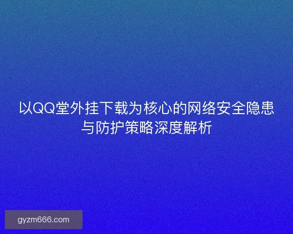 以QQ堂外挂下载为核心的网络安全隐患与防护策略深度解析