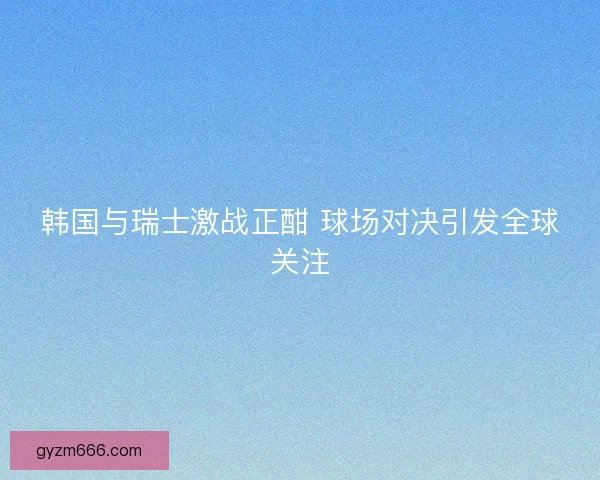 韩国与瑞士激战正酣 球场对决引发全球关注