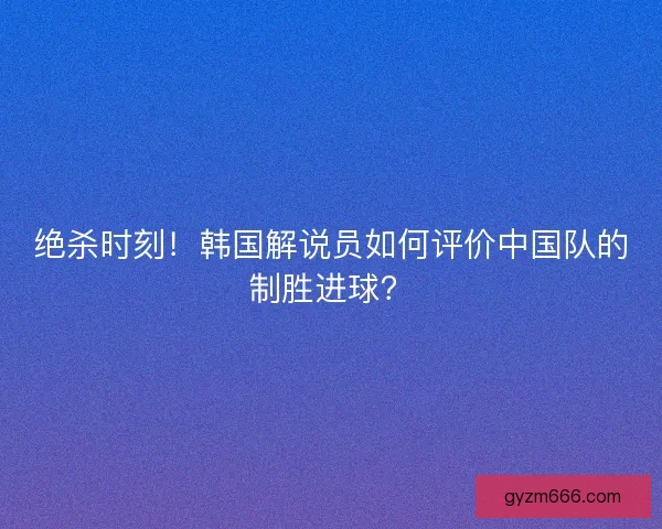 绝杀时刻！韩国解说员如何评价中国队的制胜进球？
