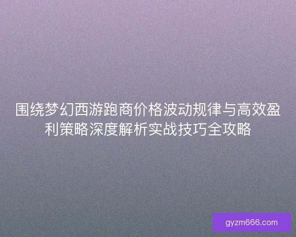 围绕梦幻西游跑商价格波动规律与高效盈利策略深度解析实战技巧全攻略